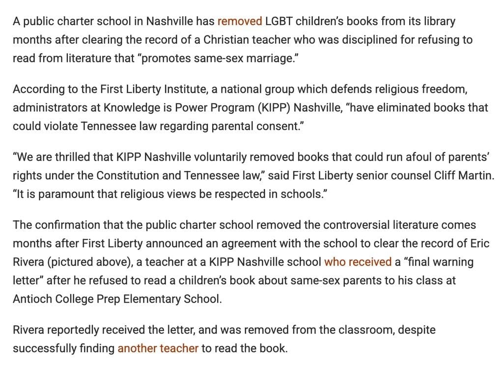 "A public charter school in Nashville has removed LGBT children’s books from its library months after clearing the record of a Christian teacher who was disciplined for refusing to read from literature that “promotes same-sex marriage.”
According to the First Liberty Institute, a national group which defends religious freedom, administrators at Knowledge is Power Program (KIPP) Nashville, “have eliminated books that could violate Tennessee law regarding parental consent.”
“We are thrilled that KIPP Nashville voluntarily removed books that could run afoul of parents’ rights under the Constitution and Tennessee law,” said First Liberty senior counsel Cliff Martin. “It is paramount that religious views be respected in schools.”
The confirmation that the public charter school removed the controversial literature comes months after First Liberty announced an agreement with the school to clear the record of Eric Rivera (pictured above), a teacher at a KIPP Nashville school who received a “final warning letter” after he refused to read a children’s book about same-sex parents to his class at Antioch College Prep Elementary School."
