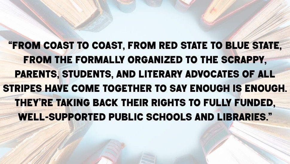 pull quote from text, on top of a book background. Quote reads "“From coast to coast, from red state to blue state, from the formally organized to the scrappy, parents, students, and literary advocates of all stripes have come together to say enough is enough. They’re taking back their rights to fully funded, well-supported public schools and libraries.”"