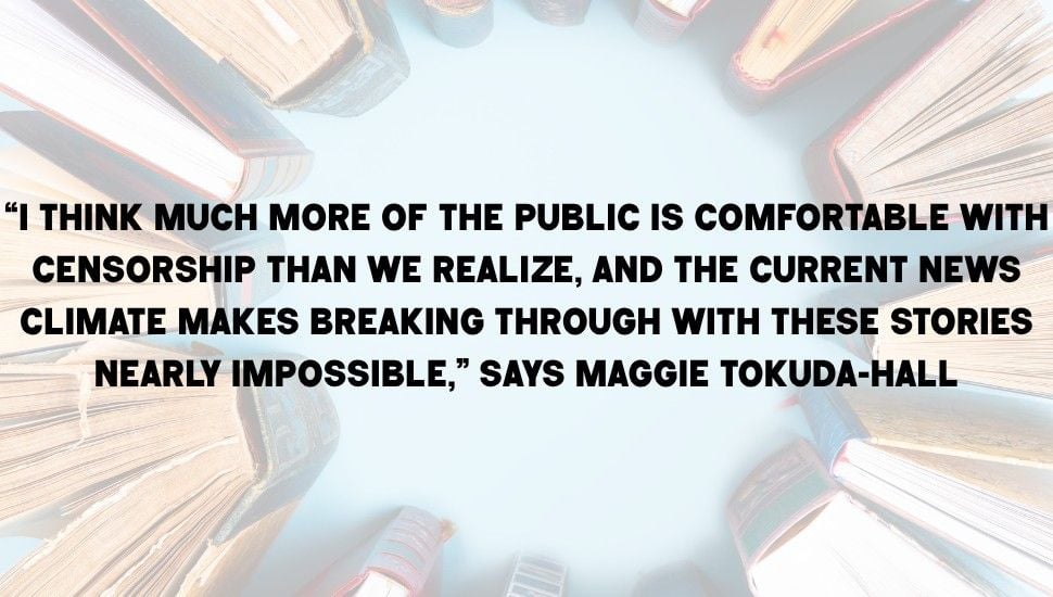 Pull quote on top of an image of books. The quote reads "“I think much more of the public is comfortable with censorship than we realize, and the current news climate makes breaking through with these stories nearly impossible,” says Maggie Tokuda-Hall"