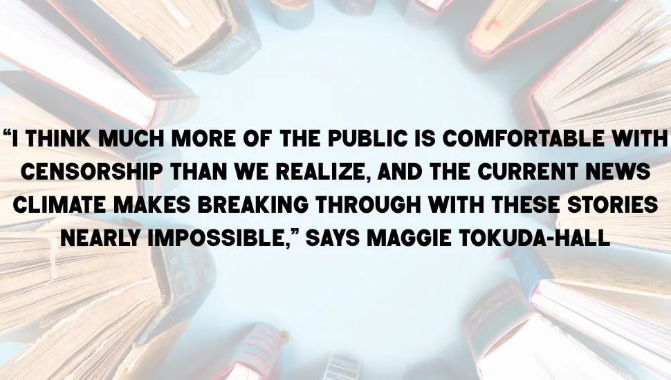 Pull quote on top of an image of books. The quote reads "“I think much more of the public is comfortable with censorship than we realize, and the current news climate makes breaking through with these stories nearly impossible,” says Maggie Tokuda-Hall"