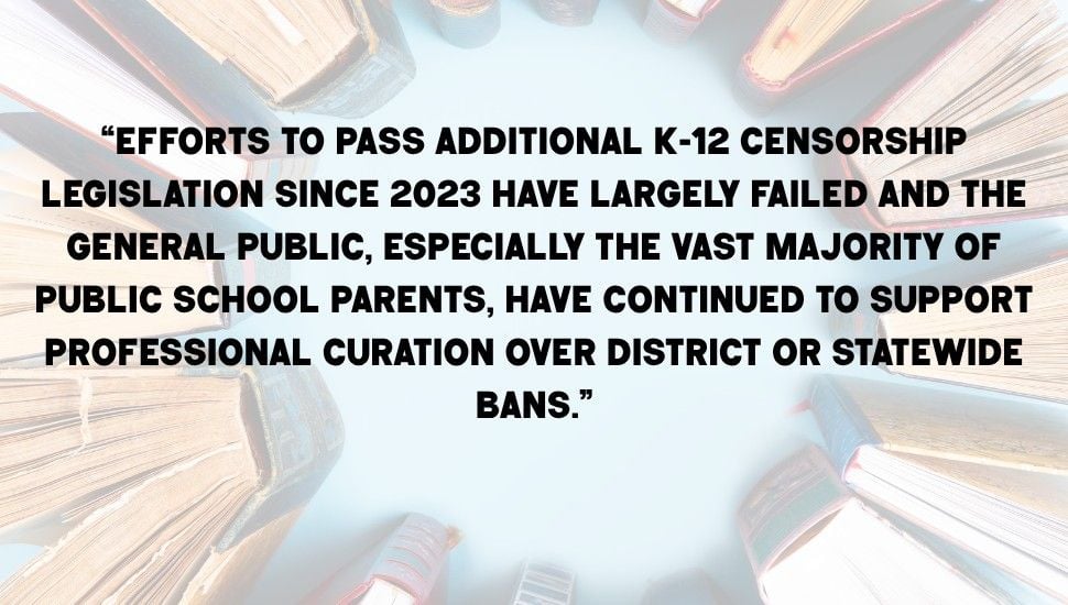 Pull quote on a book background. Quote reads: "“Efforts to pass additional K-12 censorship legislation since 2023 have largely failed and the general public, especially the vast majority of public school parents, have continued to support professional curation over district or statewide bans,” Stephana said."