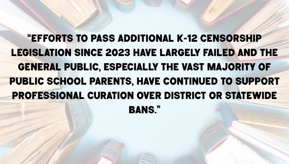 "“Efforts to pass additional K-12 censorship legislation since 2023 have largely failed and the general public, especially the vast majority of public school parents, have continued to support professional curation over district or statewide bans,” Stephana said."