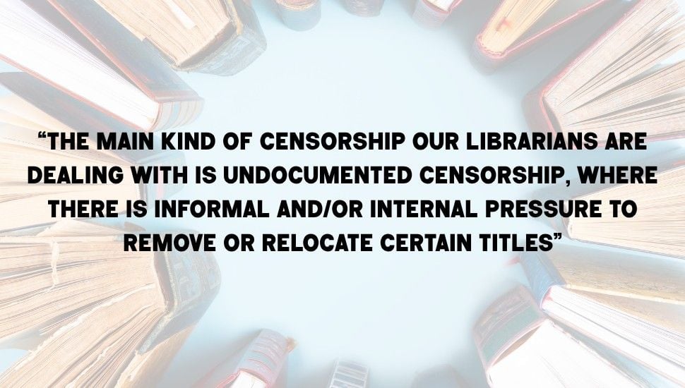 pull quote laid on top of an image of books. the quote reads "“the main kind of censorship our librarians are dealing with is undocumented censorship, where there is informal and/or internal pressure to remove or relocate certain titles”"