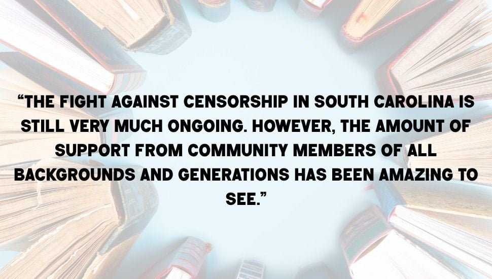 Pull quote on top of an image of stacked books. Quote reads "“The fight against censorship in South Carolina is still very much ongoing. However, the amount of support from community members of all backgrounds and generations has been amazing to see,”"