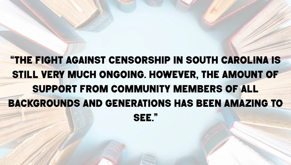 Pull quote on top of an image of stacked books. Quote reads "“The fight against censorship in South Carolina is still very much ongoing. However, the amount of support from community members of all backgrounds and generations has been amazing to see,”"